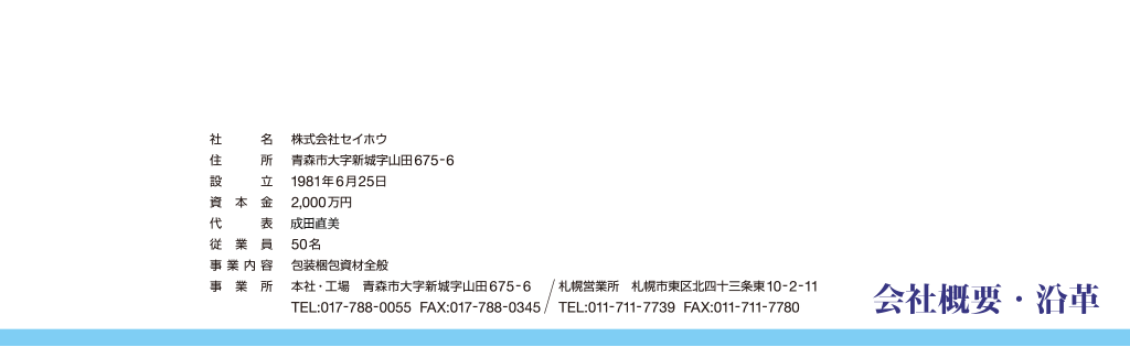 会社概要・沿革社名　株式会社セイホウ住所　青森市大字新城字山田675番地6設立　1981年6月25日資本金　2,000万円代表　成田 孝従業員　50名事業内容　包装梱包資材全般事業所　
本社・工場　青森市大字新城字山田675番地6Tel 0177-88-0055  Fax 0177-88-0345
札幌営業所　札幌市東区北四十三条東10-2-11Tel 011-711-7739  Fax 011-711-7780