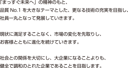 「まっすぐ未来へ」の精神のもと、品質No.1を大きなテーマとした、更なる技術の充実を目指し、社員一丸となって発展していきます。現状に満足することなく、市場の変化を先取りし、お客様とともに進化を続けていきます。社会との関係を大切にし、大企業になることよりも、健全で調和のとれた企業であることを目指します。